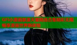 GFl小漫画禁漫天堂精选合集精彩无限畅享漫画世界新体验