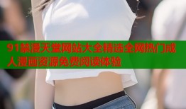91禁漫天堂网站大全精选全网热门成人漫画资源免费阅读体验