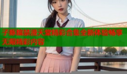 子豚館禁漫天堂精彩合集全新体验畅享无限精彩内容