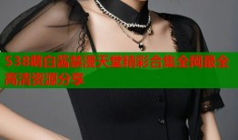 538萌白酱禁漫天堂精彩合集全网最全高清资源分享