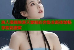 真人漫画禁漫天堂精彩合集全新体验畅享视觉盛宴