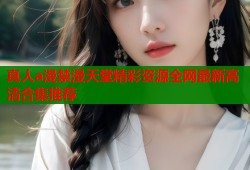 真人a漫禁漫天堂精彩资源全网最新高清合集推荐