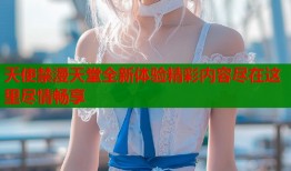 天使禁漫天堂全新体验精彩内容尽在这里尽情畅享
