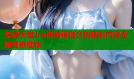 禁漫天堂Jm漫画精选合集精彩内容全网独家推荐