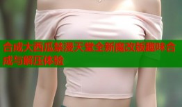 合成大西瓜禁漫天堂全新魔改版趣味合成与解压体验