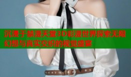 沉浸于禁漫天堂3D彩漫世界探索无限幻想与真实交织的视觉盛宴