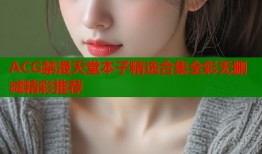 ACG禁漫天堂本子精选合集全彩无删减精彩推荐