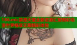 186.mic禁漫天堂全新资源汇聚精彩动漫世界畅享无限精彩体验