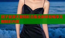 团子禁漫天堂精彩合集全新体验畅享无限精彩内容