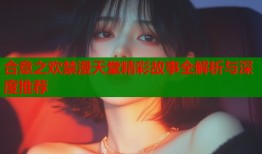 合意之欢禁漫天堂精彩故事全解析与深度推荐