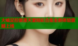 大嘘足控禁漫天堂精彩合集全新体验震撼上线