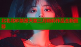 北北北砂禁漫天堂三月精彩作品全新推荐