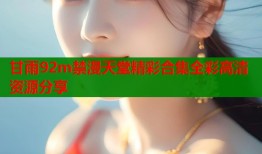 甘雨92m禁漫天堂精彩合集全彩高清资源分享