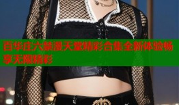 百华庄六禁漫天堂精彩合集全新体验畅享无限精彩