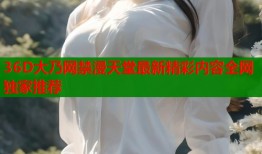 36D大乃网禁漫天堂最新精彩内容全网独家推荐