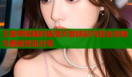 王者荣耀福利禁漫天堂精彩内容全攻略与最新资讯分享