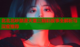 北北北砂禁漫天堂三精彩故事全解析与深度推荐