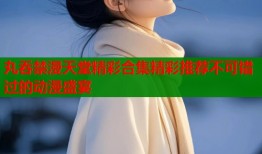 丸吞禁漫天堂精彩合集精彩推荐不可错过的动漫盛宴