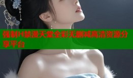 强制H禁漫天堂全彩无删减高清资源分享平台