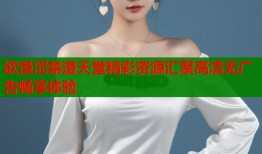 欲漫涩禁漫天堂精彩资源汇聚高清无广告畅享体验