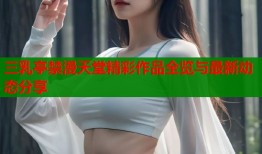 三乳亭禁漫天堂精彩作品全览与最新动态分享