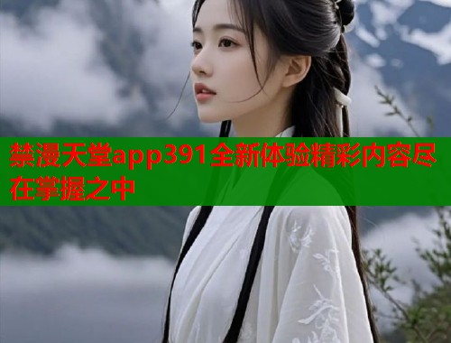 禁漫天堂app391全新体验精彩内容尽在掌握之中 禁漫天堂app391全新体验精彩内容尽在掌握之中