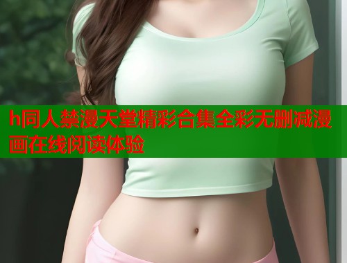 h同人禁漫天堂精彩合集全彩无删减漫画在线阅读体验 h同人禁漫天堂精彩合集全彩无删减漫画在线阅读体验