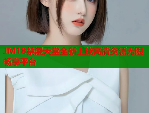 JM18禁漫天堂全新上线高清资源无限畅享平台 JM18禁漫天堂全新上线高清资源无限畅享平台