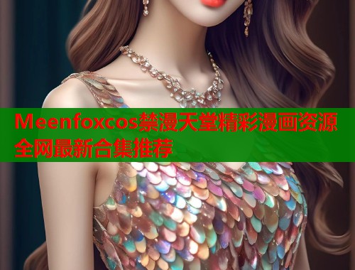 Meenfoxcos禁漫天堂精彩漫画资源全网最新合集推荐 Meenfoxcos禁漫天堂精彩漫画资源全网最新合集推荐