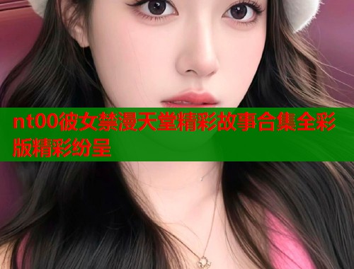 nt00彼女禁漫天堂精彩故事合集全彩版精彩纷呈