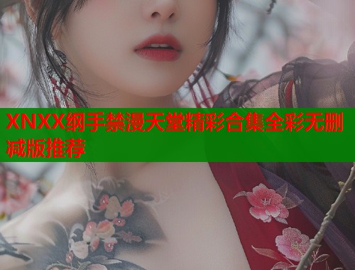XNXX纲手禁漫天堂精彩合集全彩无删减版推荐 XNXX纲手禁漫天堂精彩合集全彩无删减版推荐