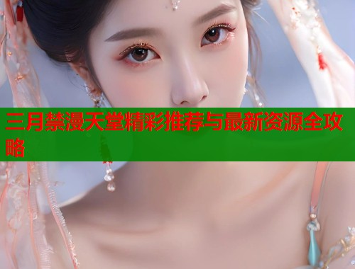 三月禁漫天堂精彩推荐与最新资源全攻略 三月禁漫天堂精彩推荐与最新资源全攻略