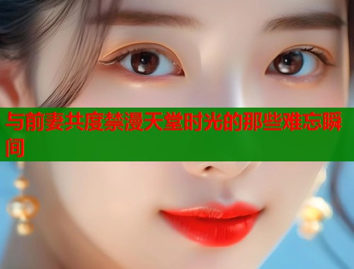 与前妻共度禁漫天堂时光的那些难忘瞬间