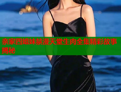 亲家四姐妹禁漫天堂生肉全集精彩故事揭秘 亲家四姐妹禁漫天堂生肉全集精彩故事揭秘