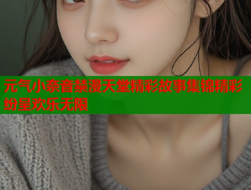 元气小奈音禁漫天堂精彩故事集锦精彩纷呈欢乐无限 元气小奈音禁漫天堂精彩故事集锦精彩纷呈欢乐无限