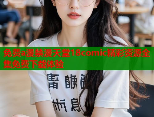 免费a漫禁漫天堂18comic精彩资源全集免费下载体验 免费a漫禁漫天堂18comic精彩资源全集免费下载体验