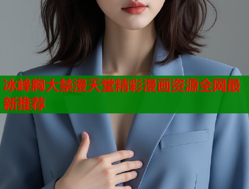 冰峰胸大禁漫天堂精彩漫画资源全网最新推荐 冰峰胸大禁漫天堂精彩漫画资源全网最新推荐