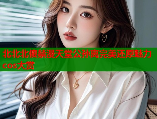 北北北傻禁漫天堂公孙离完美还原魅力cos大赏 北北北傻禁漫天堂公孙离完美还原魅力cos大赏