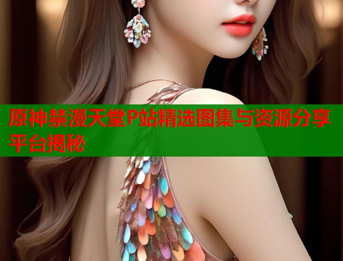 原神禁漫天堂P站精选图集与资源分享平台揭秘 原神禁漫天堂P站精选图集与资源分享平台揭秘