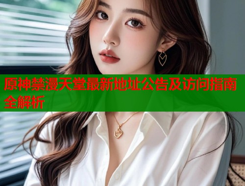 原神禁漫天堂最新地址公告及访问指南全解析 原神禁漫天堂最新地址公告及访问指南全解析