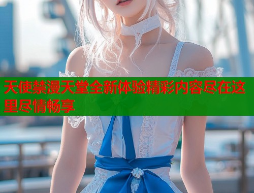 天使禁漫天堂全新体验精彩内容尽在这里尽情畅享