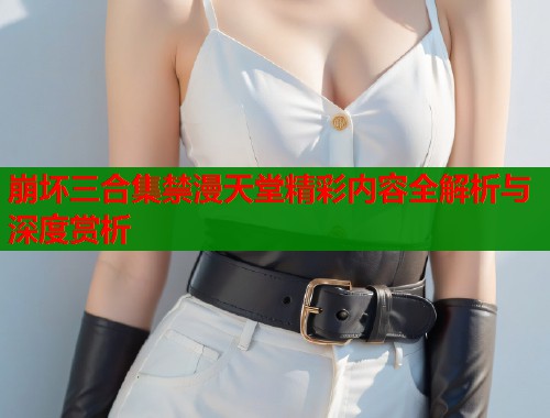 崩坏三合集禁漫天堂精彩内容全解析与深度赏析 崩坏三合集禁漫天堂精彩内容全解析与深度赏析