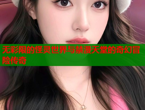 无彩限的怪灵世界与禁漫天堂的奇幻冒险传奇 无彩限的怪灵世界与禁漫天堂的奇幻冒险传奇
