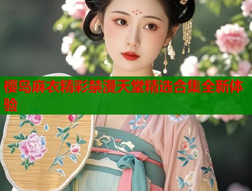 樱岛麻衣精彩禁漫天堂精选合集全新体验