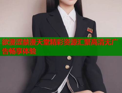 欲漫涩禁漫天堂精彩资源汇聚高清无广告畅享体验 欲漫涩禁漫天堂精彩资源汇聚高清无广告畅享体验