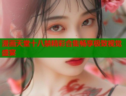 漫画天堂十八禁精彩合集畅享极致视觉盛宴 漫画天堂十八禁精彩合集畅享极致视觉盛宴