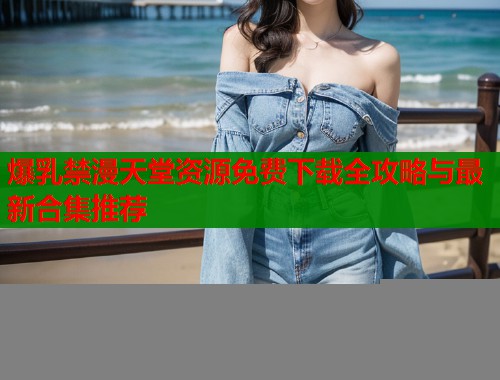爆乳禁漫天堂资源免费下载全攻略与最新合集推荐